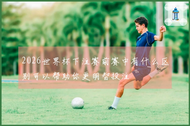 2026世界杯下注赛前赛中有什么区别可以帮助你更明智投注
